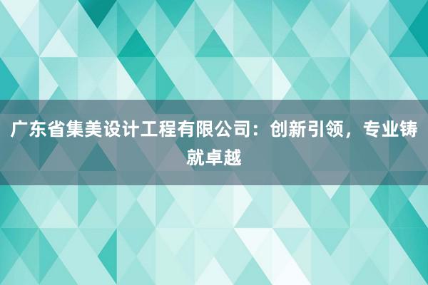 广东省集美设计工程有限公司：创新引领，专业铸就卓越