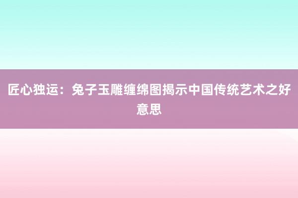 匠心独运：兔子玉雕缠绵图揭示中国传统艺术之好意思